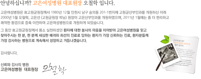 안녕하십니까? 고은여성병원 대표원장 오철학 입니다.
				고은여성병원은 (古)고원균 원장님께서 1980년 12월 인천시 남구 숭의동 201-1번지에 고원균산부인과를 개원하신 이래 
				2000년 5월 오철학, 고은선 (고원균원장 따님) 원장이 고은산부인과를 개원하였으며, 2011년 1월에는 좀 더 편리하고 
				쾌적한 환경으로 증축 이전하여 고은여성병원으로 개원하게 되었습니다. 
				그 동안 (古)고원균 원장님께서 몸소 실천하셨던 환자에 대한 봉사의 마음을 이어받아 고은여성병원을 믿고 
				찾아주시는 한 분, 한 분께 세심한 배려와 최선의 진료로 답하는 환자가 가장 신뢰하는 진료, 환자분들께 
				가장 감사하는 병원으로 계속해서 성장하고 거듭나겠습니다. 감사합니다.