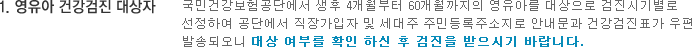 1.	영유아 건강검진 대상자 국민건강보험공단에서 생후 4개월부터 60개월까지의 영유아를 대상으로 검진시기별로 선정하여 공단에서 직장가입자 및 세대주 주민등록주소지로 안내문과 건강검진표가 우편 발송되오니 대상 여부를 확인 하신 후 검진을 받으시기 바랍니다.