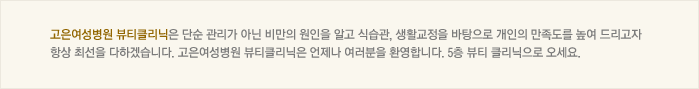 고은 여성병원 뷰티클리닉은 단순 관리가 아닌 비만의 원인을 알고 식습관, 생활 교정을 바탕으로 개인의 만족도를 높여 드리고자 항상 최선을 다하겠습니다. 고은여성병원 뷰티클리닉은 언제나 여러분을 환영합니다. 5층 뷰티 클리닉으로 오세요.