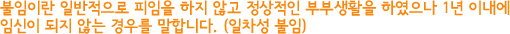 불임이란 일반적으로 피임을 하지 않고 정상적인 부부생활을 하였으나 1년 이내에 임신이 되지 않는 경우를 말합니다. (일차성 불임)